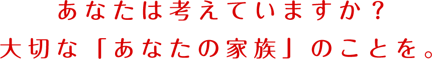 あなたは考えていますか？大切な「あなたの家族」のことを。