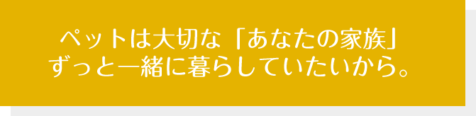 ペットは大切な「あなたの家族」ずっと一緒に暮らしていたいから。