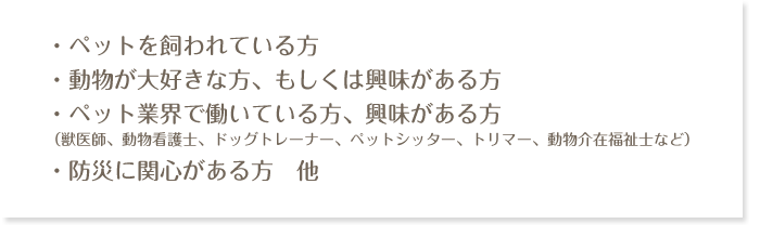 ・ペットを飼われている方・動物が大好きな方、もしくは興味がある方・ペット業界で働いている方、興味がある方（獣医師、動物看護士、ドッグトレーナー、ペットシッター、トリマー、動物介在福祉士など）・防災に関心がある方　他